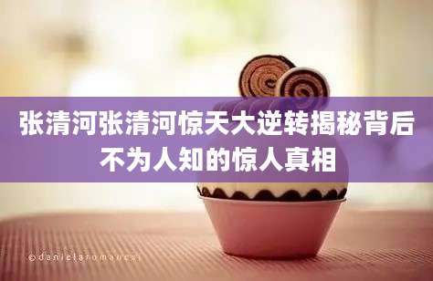 张清河张清河惊天大逆转揭秘背后不为人知的惊人真相
