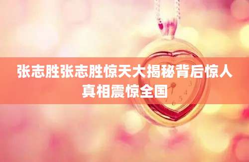 张志胜张志胜惊天大揭秘背后惊人真相震惊全国