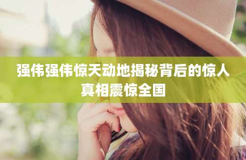 强伟强伟惊天动地揭秘背后的惊人真相震惊全国