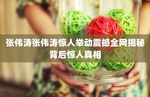 张伟涛张伟涛惊人举动震撼全网揭秘背后惊人真相