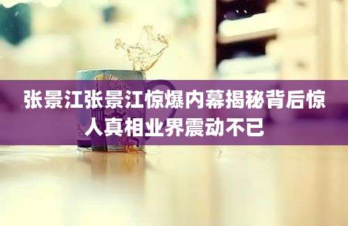 张景江张景江惊爆内幕揭秘背后惊人真相业界震动不已