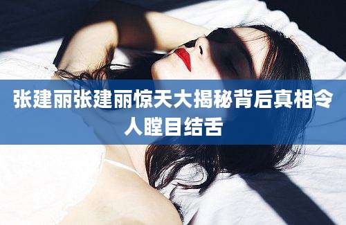 张建丽张建丽惊天大揭秘背后真相令人瞠目结舌