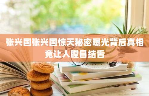 张兴国张兴国惊天秘密曝光背后真相竟让人瞠目结舌