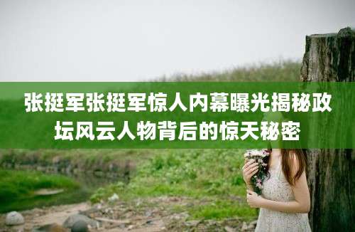 张挺军张挺军惊人内幕曝光揭秘政坛风云人物背后的惊天秘密