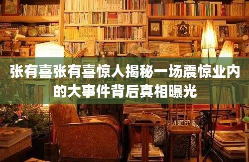 张有喜张有喜惊人揭秘一场震惊业内的大事件背后真相曝光