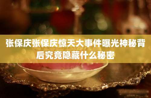 张保庆张保庆惊天大事件曝光神秘背后究竟隐藏什么秘密