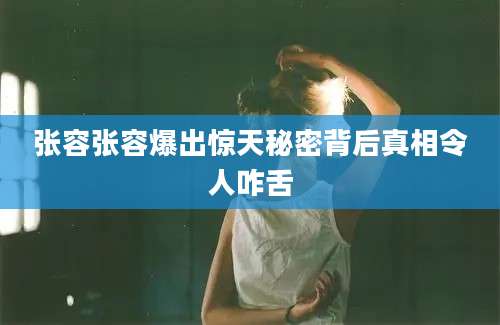 张容张容爆出惊天秘密背后真相令人咋舌