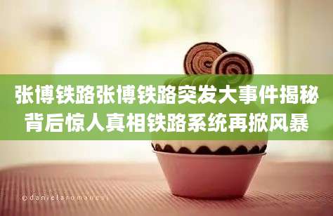张博铁路张博铁路突发大事件揭秘背后惊人真相铁路系统再掀风暴