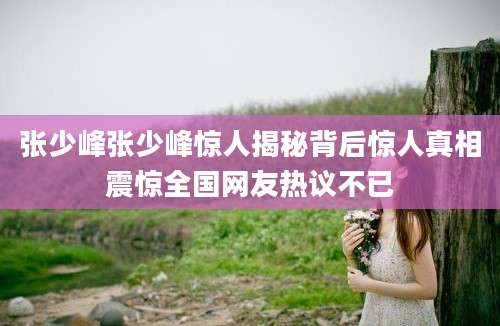 张少峰张少峰惊人揭秘背后惊人真相震惊全国网友热议不已
