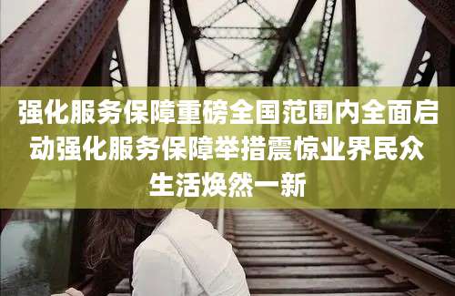 强化服务保障重磅全国范围内全面启动强化服务保障举措震惊业界民众生活焕然一新