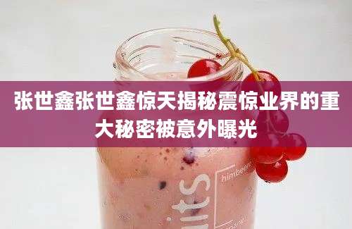 张世鑫张世鑫惊天揭秘震惊业界的重大秘密被意外曝光