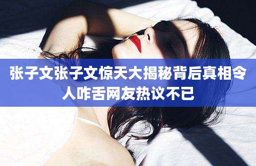 张子文张子文惊天大揭秘背后真相令人咋舌网友热议不已