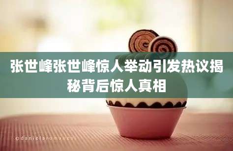 张世峰张世峰惊人举动引发热议揭秘背后惊人真相