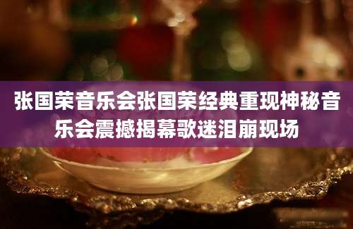 张国荣音乐会张国荣经典重现神秘音乐会震撼揭幕歌迷泪崩现场