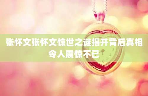 张怀文张怀文惊世之谜揭开背后真相令人震惊不已