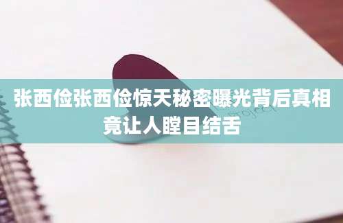 张西俭张西俭惊天秘密曝光背后真相竟让人瞠目结舌
