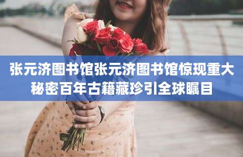 张元济图书馆张元济图书馆惊现重大秘密百年古籍藏珍引全球瞩目
