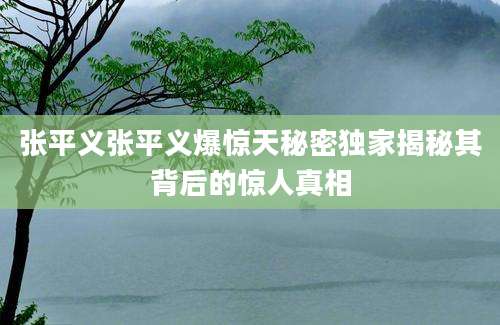 张平义张平义爆惊天秘密独家揭秘其背后的惊人真相