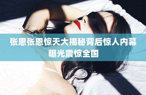 张恩张恩惊天大揭秘背后惊人内幕曝光震惊全国