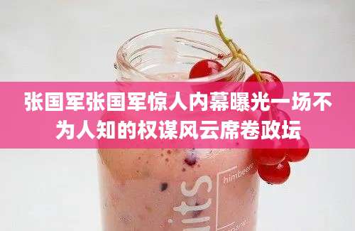 张国军张国军惊人内幕曝光一场不为人知的权谋风云席卷政坛