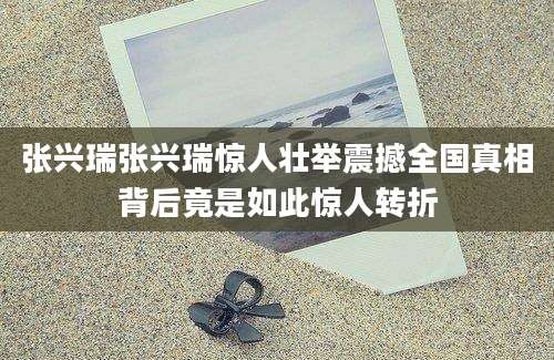 张兴瑞张兴瑞惊人壮举震撼全国真相背后竟是如此惊人转折