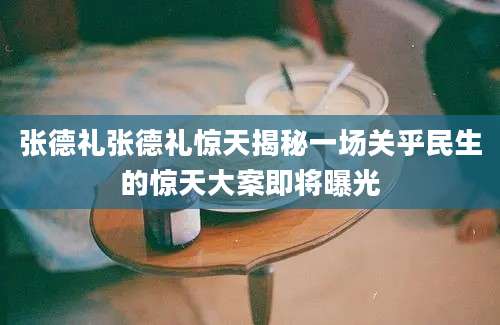 张德礼张德礼惊天揭秘一场关乎民生的惊天大案即将曝光
