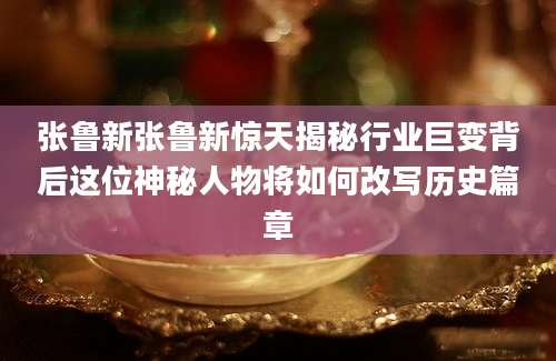 张鲁新张鲁新惊天揭秘行业巨变背后这位神秘人物将如何改写历史篇章