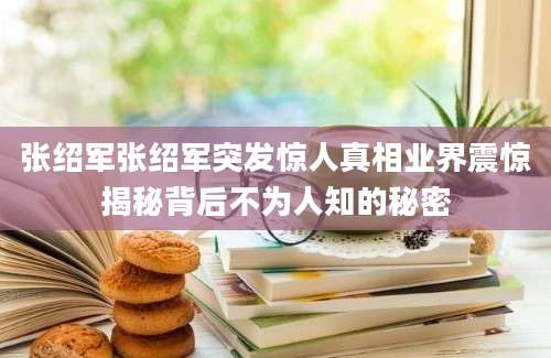 张绍军张绍军突发惊人真相业界震惊揭秘背后不为人知的秘密
