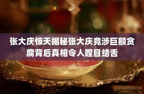 张大庆惊天揭秘张大庆竟涉巨额贪腐背后真相令人瞠目结舌