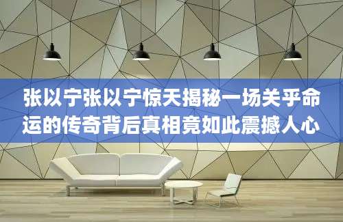 张以宁张以宁惊天揭秘一场关乎命运的传奇背后真相竟如此震撼人心