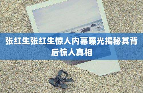 张红生张红生惊人内幕曝光揭秘其背后惊人真相