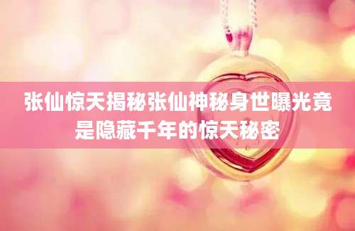 张仙惊天揭秘张仙神秘身世曝光竟是隐藏千年的惊天秘密
