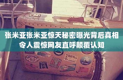 张米亚张米亚惊天秘密曝光背后真相令人震惊网友直呼颠覆认知