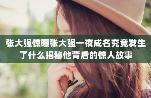 张大强惊曝张大强一夜成名究竟发生了什么揭秘他背后的惊人故事