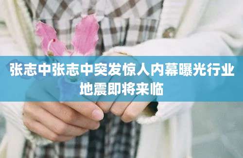 张志中张志中突发惊人内幕曝光行业地震即将来临