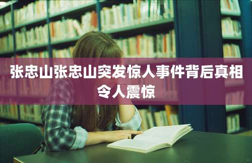 张忠山张忠山突发惊人事件背后真相令人震惊