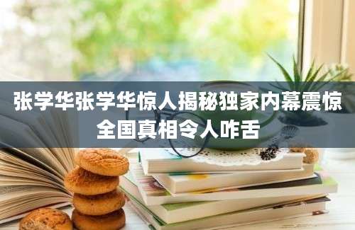 张学华张学华惊人揭秘独家内幕震惊全国真相令人咋舌