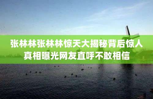 张林林张林林惊天大揭秘背后惊人真相曝光网友直呼不敢相信