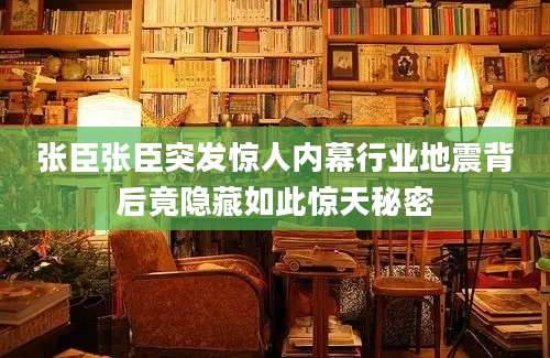 张臣张臣突发惊人内幕行业地震背后竟隐藏如此惊天秘密