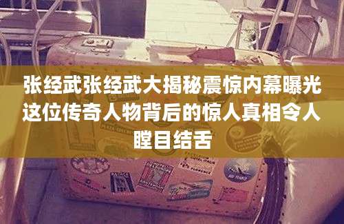 张经武张经武大揭秘震惊内幕曝光这位传奇人物背后的惊人真相令人瞠目结舌