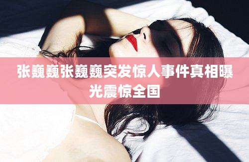 张巍巍张巍巍突发惊人事件真相曝光震惊全国