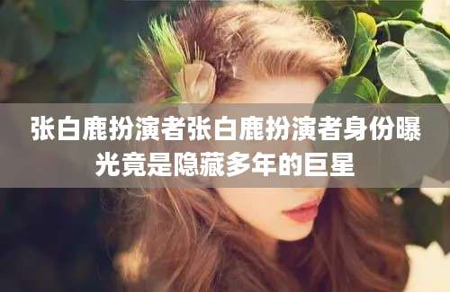 张白鹿扮演者张白鹿扮演者身份曝光竟是隐藏多年的巨星