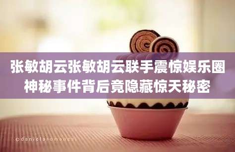 张敏胡云张敏胡云联手震惊娱乐圈神秘事件背后竟隐藏惊天秘密