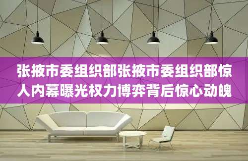 张掖市委组织部张掖市委组织部惊人内幕曝光权力博弈背后惊心动魄