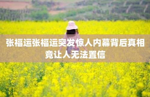 张福运张福运突发惊人内幕背后真相竟让人无法置信