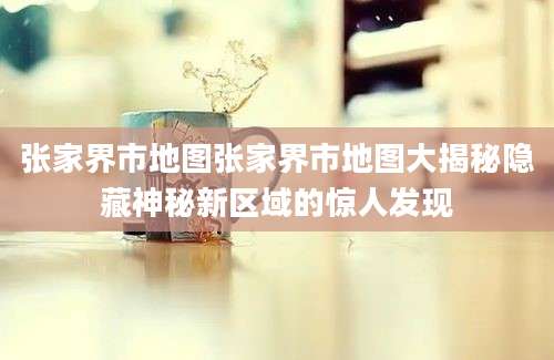 张家界市地图张家界市地图大揭秘隐藏神秘新区域的惊人发现