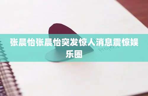 张晨怡张晨怡突发惊人消息震惊娱乐圈