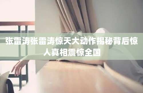 张雷涛张雷涛惊天大动作揭秘背后惊人真相震惊全国