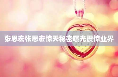 张思宏张思宏惊天秘密曝光震惊业界