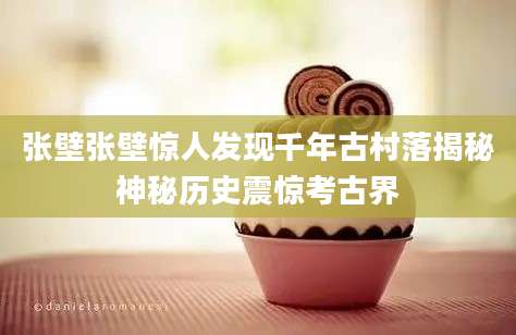 张壁张壁惊人发现千年古村落揭秘神秘历史震惊考古界